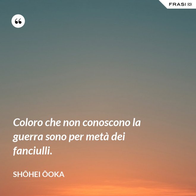 Coloro che non conoscono la guerra sono per metà dei fanciulli. - Shôhei Ôoka