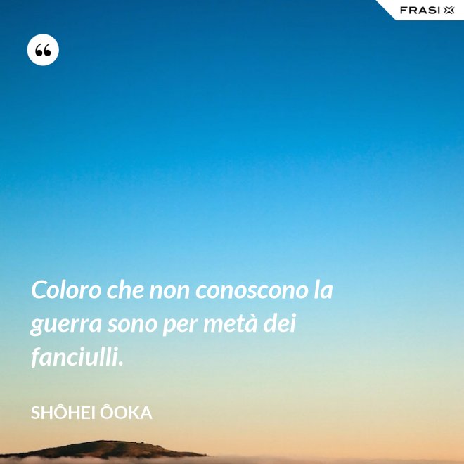 Coloro che non conoscono la guerra sono per metà dei fanciulli. - Shôhei Ôoka