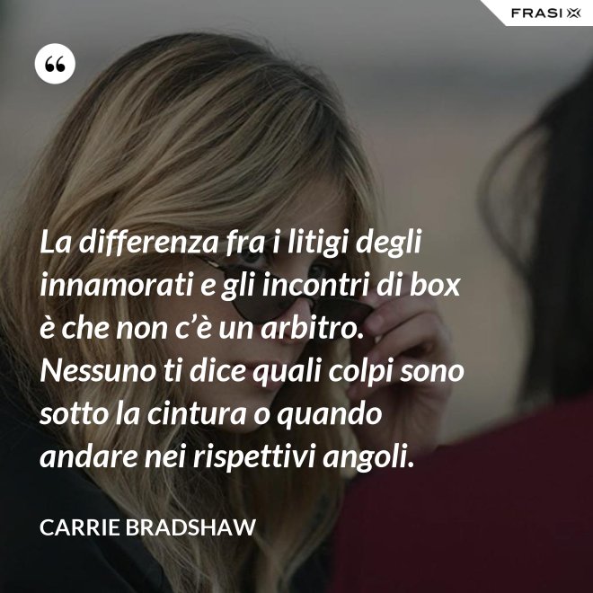 La differenza fra i litigi degli innamorati e gli incontri di box è che non c’è un arbitro. Nessuno ti dice quali colpi sono sotto la cintura o quando andare nei rispettivi angoli. - Carrie Bradshaw