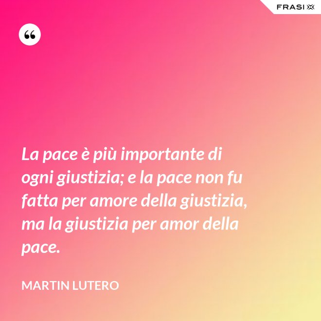 La pace è più importante di ogni giustizia; e la pace non fu fatta per amore della giustizia, ma la giustizia per amor della pace. - Martin Lutero
