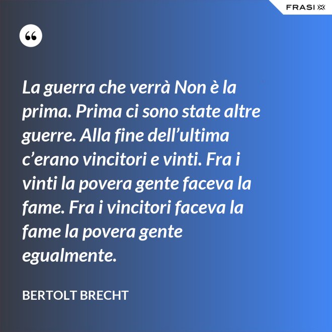 La guerra che verrà Non è la prima. Prima ci sono state altre guerre. Alla fine dell’ultima c’erano vincitori e vinti. Fra i vinti la povera gente faceva la fame. Fra i vincitori faceva la fame la povera gente egualmente. - Bertolt Brecht