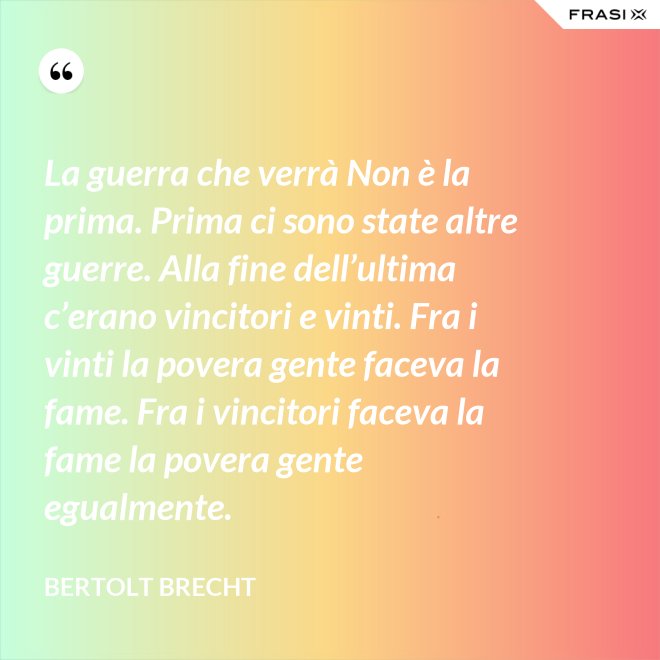 La guerra che verrà Non è la prima. Prima ci sono state altre guerre. Alla fine dell’ultima c’erano vincitori e vinti. Fra i vinti la povera gente faceva la fame. Fra i vincitori faceva la fame la povera gente egualmente. - Bertolt Brecht