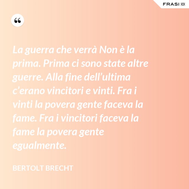 La guerra che verrà Non è la prima. Prima ci sono state altre guerre. Alla fine dell’ultima c’erano vincitori e vinti. Fra i vinti la povera gente faceva la fame. Fra i vincitori faceva la fame la povera gente egualmente. - Bertolt Brecht