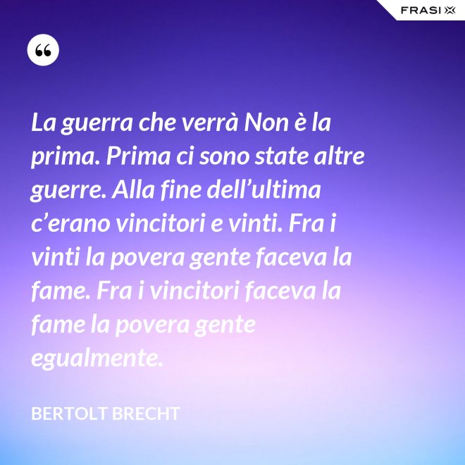 La guerra che verrà Non è la prima. Prima ci sono state altre guerre. Alla fine dell’ultima c’erano vincitori e vinti. Fra i vinti la povera gente faceva la fame. Fra i vincitori faceva la fame la povera gente egualmente. - Bertolt Brecht