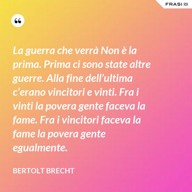 La guerra che verrà Non è la prima. Prima ci sono state altre guerre. Alla fine dell’ultima c’erano vincitori e vinti. Fra i vinti la povera gente faceva la fame. Fra i vincitori faceva la fame la povera gente egualmente. - Bertolt Brecht
