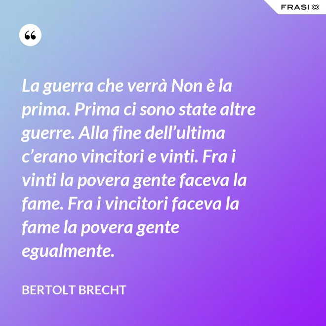 La guerra che verrà Non è la prima. Prima ci sono state altre guerre. Alla fine dell’ultima c’erano vincitori e vinti. Fra i vinti la povera gente faceva la fame. Fra i vincitori faceva la fame la povera gente egualmente. - Bertolt Brecht