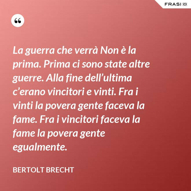 La guerra che verrà Non è la prima. Prima ci sono state altre guerre. Alla fine dell’ultima c’erano vincitori e vinti. Fra i vinti la povera gente faceva la fame. Fra i vincitori faceva la fame la povera gente egualmente. - Bertolt Brecht