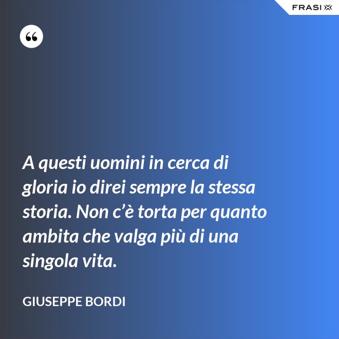 A questi uomini in cerca di gloria io direi sempre la stessa storia. Non c’è torta per quanto ambita che valga più di una singola vita. - Giuseppe Bordi