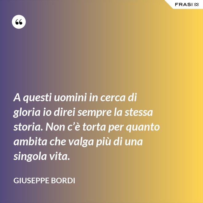 A questi uomini in cerca di gloria io direi sempre la stessa storia. Non c’è torta per quanto ambita che valga più di una singola vita. - Giuseppe Bordi