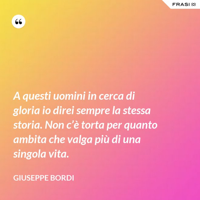 A questi uomini in cerca di gloria io direi sempre la stessa storia. Non c’è torta per quanto ambita che valga più di una singola vita. - Giuseppe Bordi