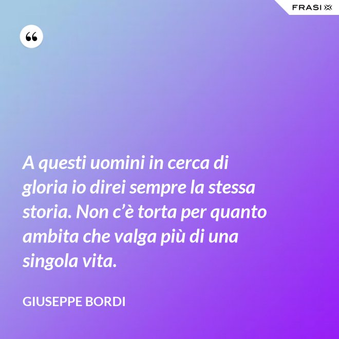 A questi uomini in cerca di gloria io direi sempre la stessa storia. Non c’è torta per quanto ambita che valga più di una singola vita. - Giuseppe Bordi
