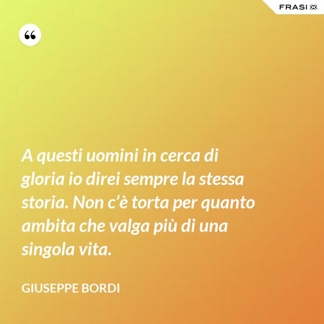 A questi uomini in cerca di gloria io direi sempre la stessa storia. Non c’è torta per quanto ambita che valga più di una singola vita. - Giuseppe Bordi