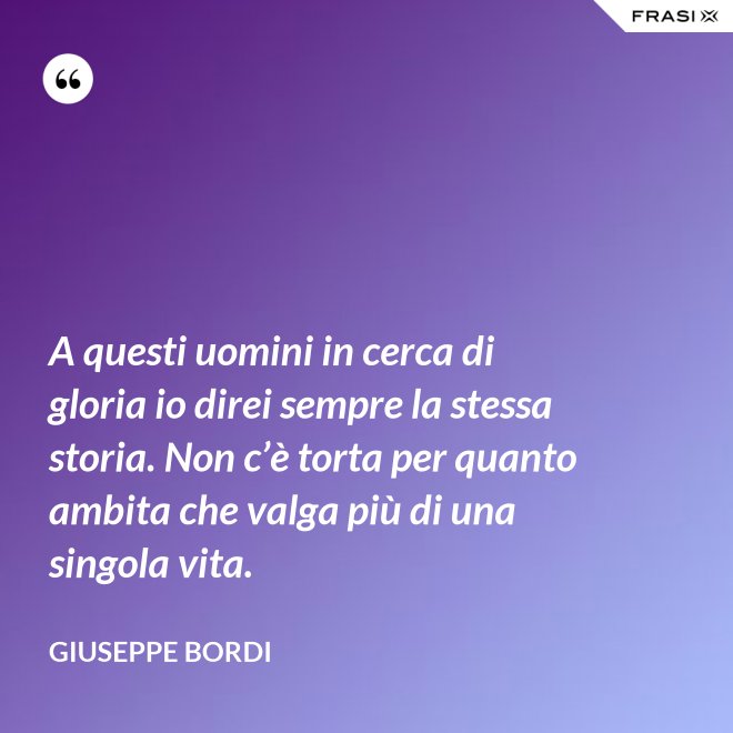 A questi uomini in cerca di gloria io direi sempre la stessa storia. Non c’è torta per quanto ambita che valga più di una singola vita. - Giuseppe Bordi