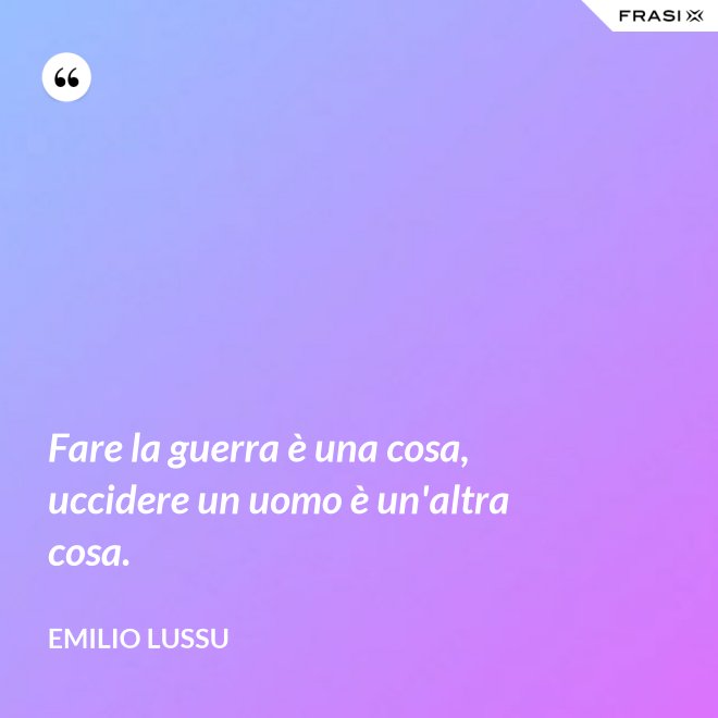 Fare la guerra è una cosa, uccidere un uomo è un'altra cosa. - Emilio Lussu