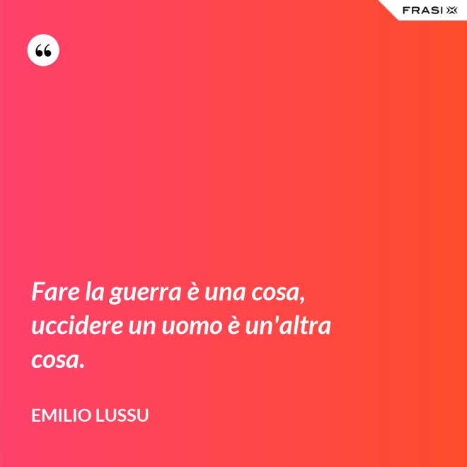 Fare la guerra è una cosa, uccidere un uomo è un'altra cosa. - Emilio Lussu