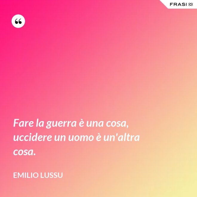 Fare la guerra è una cosa, uccidere un uomo è un'altra cosa. - Emilio Lussu