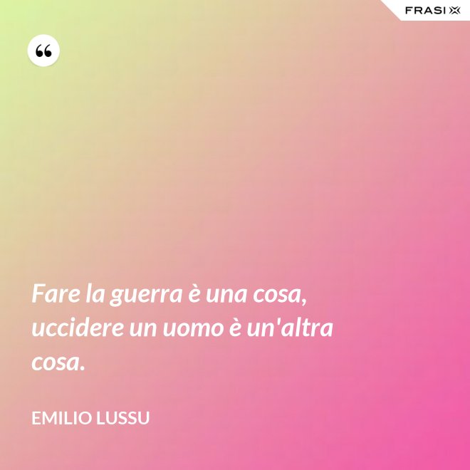 Fare la guerra è una cosa, uccidere un uomo è un'altra cosa. - Emilio Lussu