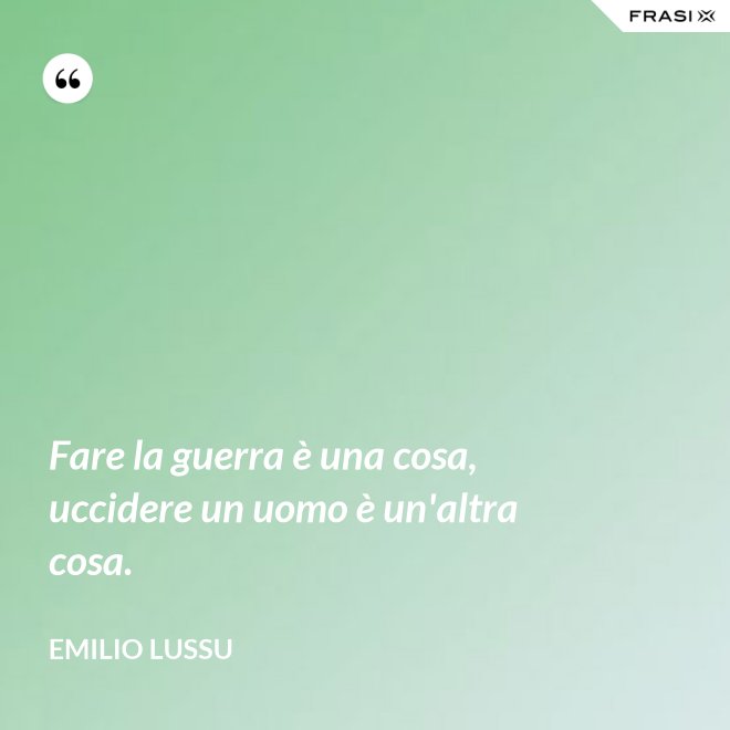 Fare la guerra è una cosa, uccidere un uomo è un'altra cosa. - Emilio Lussu