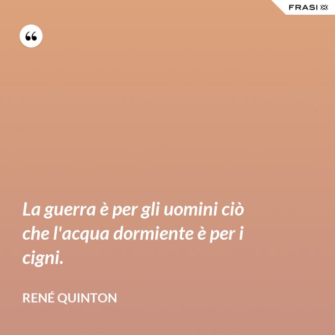 La guerra è per gli uomini ciò che l'acqua dormiente è per i cigni. - René Quinton