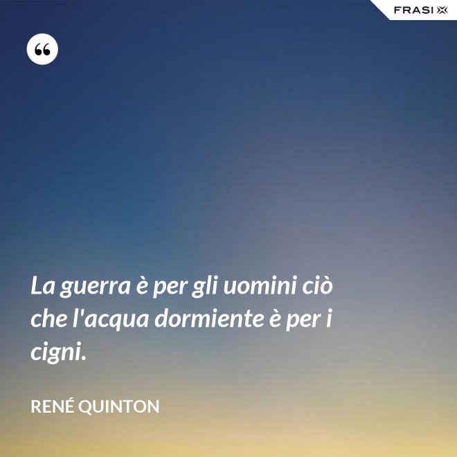 La guerra è per gli uomini ciò che l'acqua dormiente è per i cigni. - René Quinton