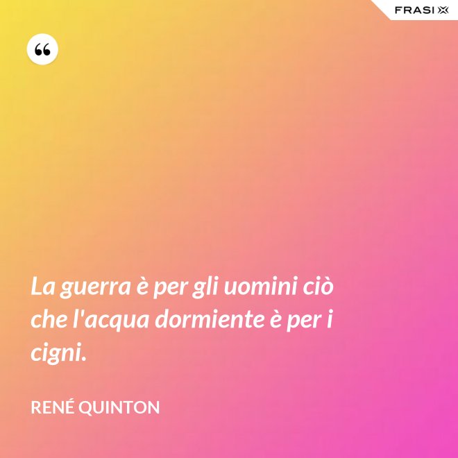 La guerra è per gli uomini ciò che l'acqua dormiente è per i cigni. - René Quinton