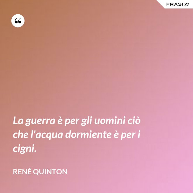 La guerra è per gli uomini ciò che l'acqua dormiente è per i cigni. - René Quinton
