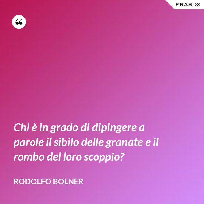 Chi è in grado di dipingere a parole il sibilo delle granate e il rombo del loro scoppio? - Rodolfo Bolner
