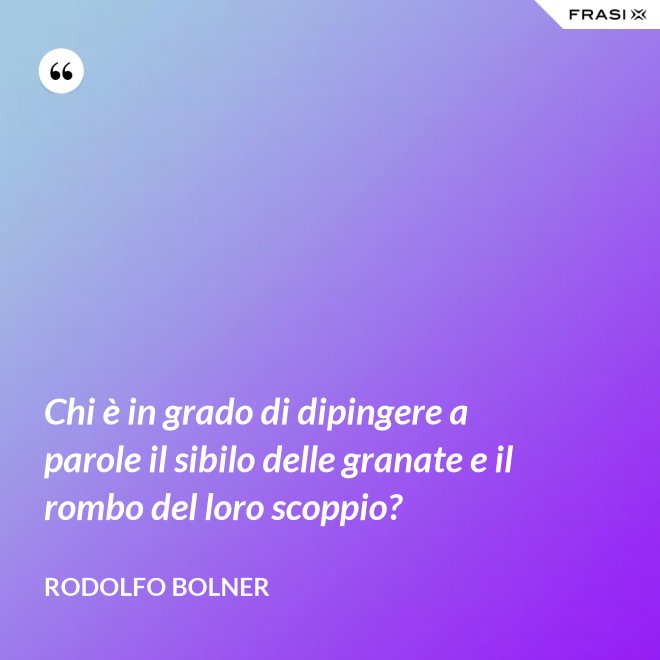 Chi è in grado di dipingere a parole il sibilo delle granate e il rombo del loro scoppio? - Rodolfo Bolner