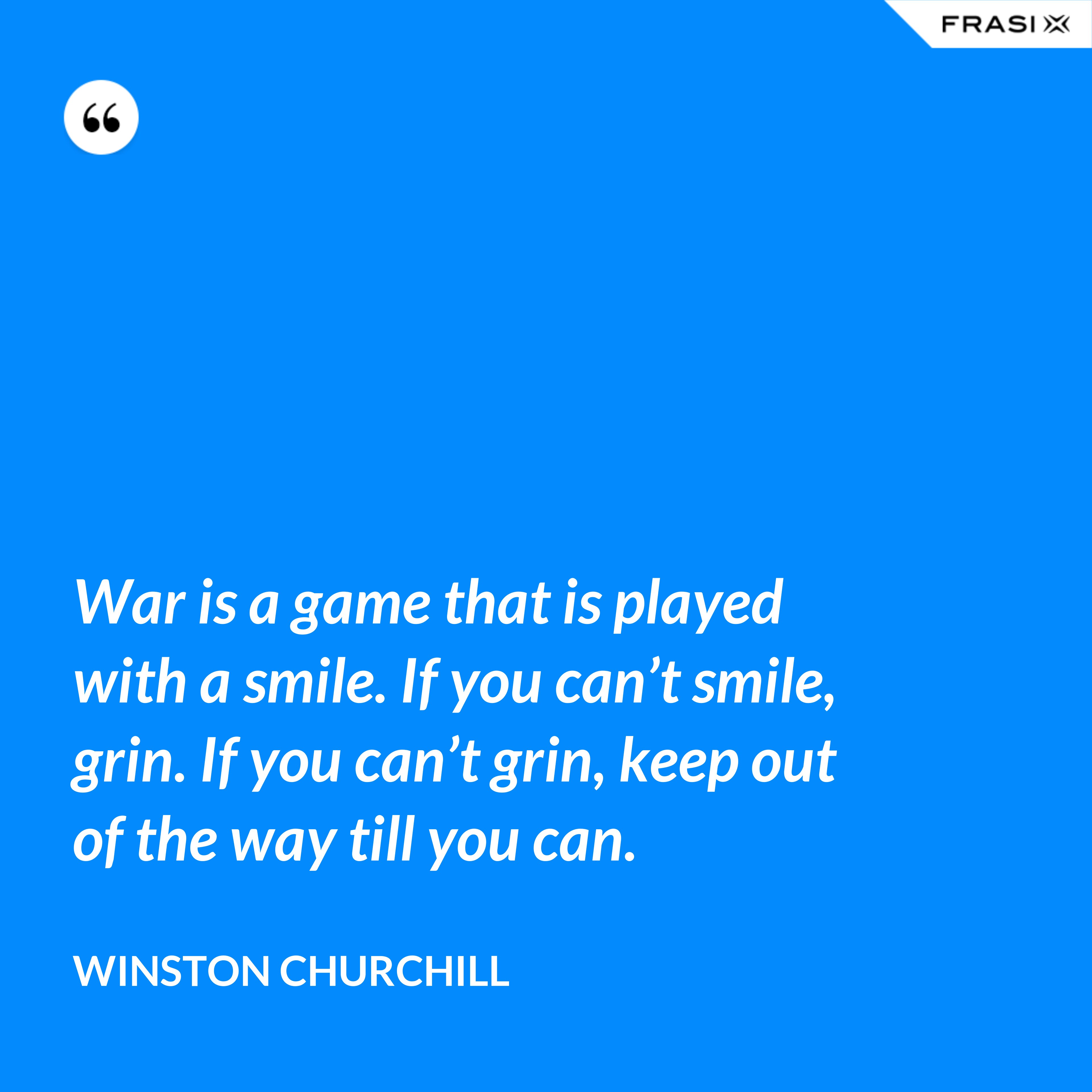 War is a game that is played with a smile. If you can’t smile, grin. If you can’t grin, keep out of the way till you can. - Winston Churchill