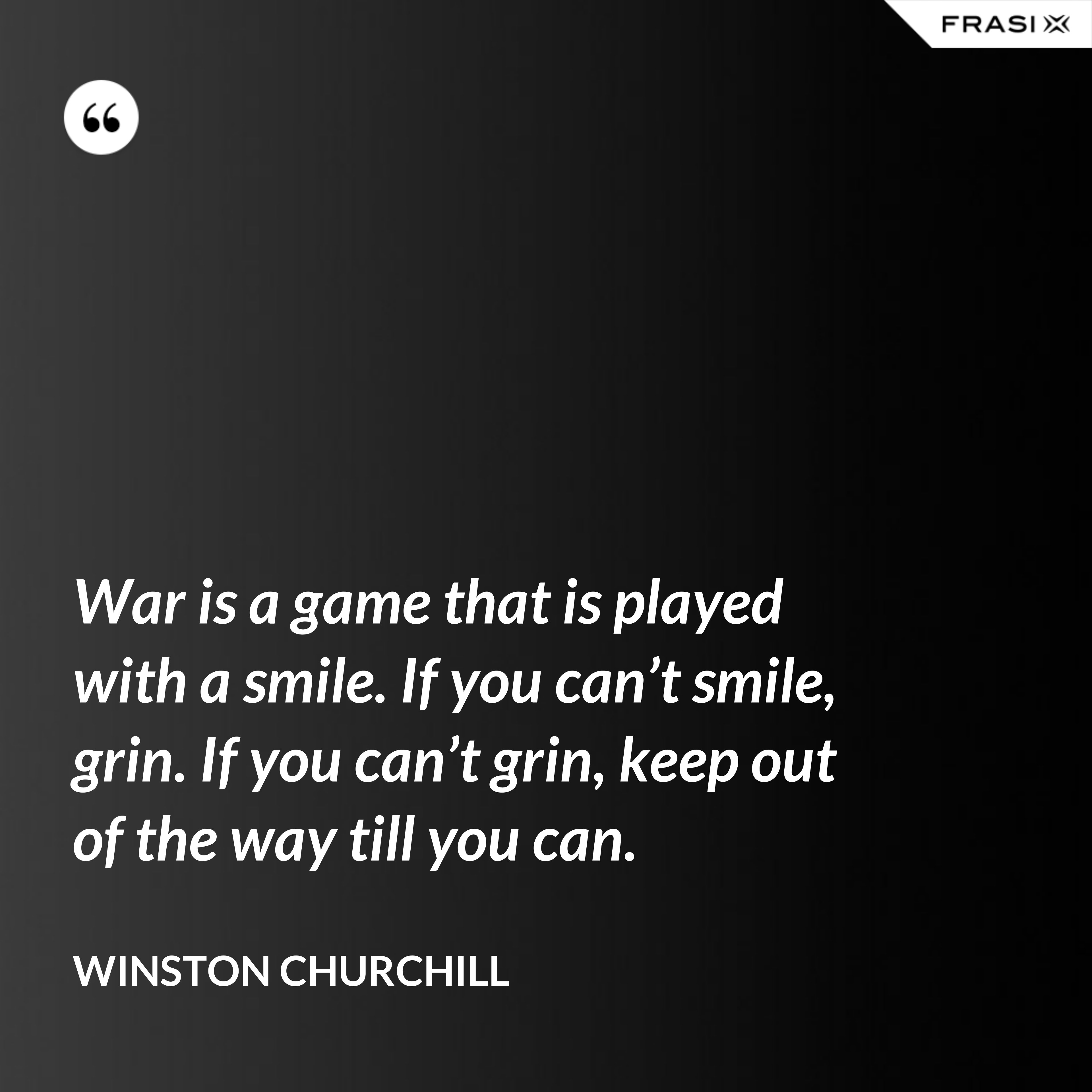 War is a game that is played with a smile. If you can’t smile, grin. If you can’t grin, keep out of the way till you can. - Winston Churchill