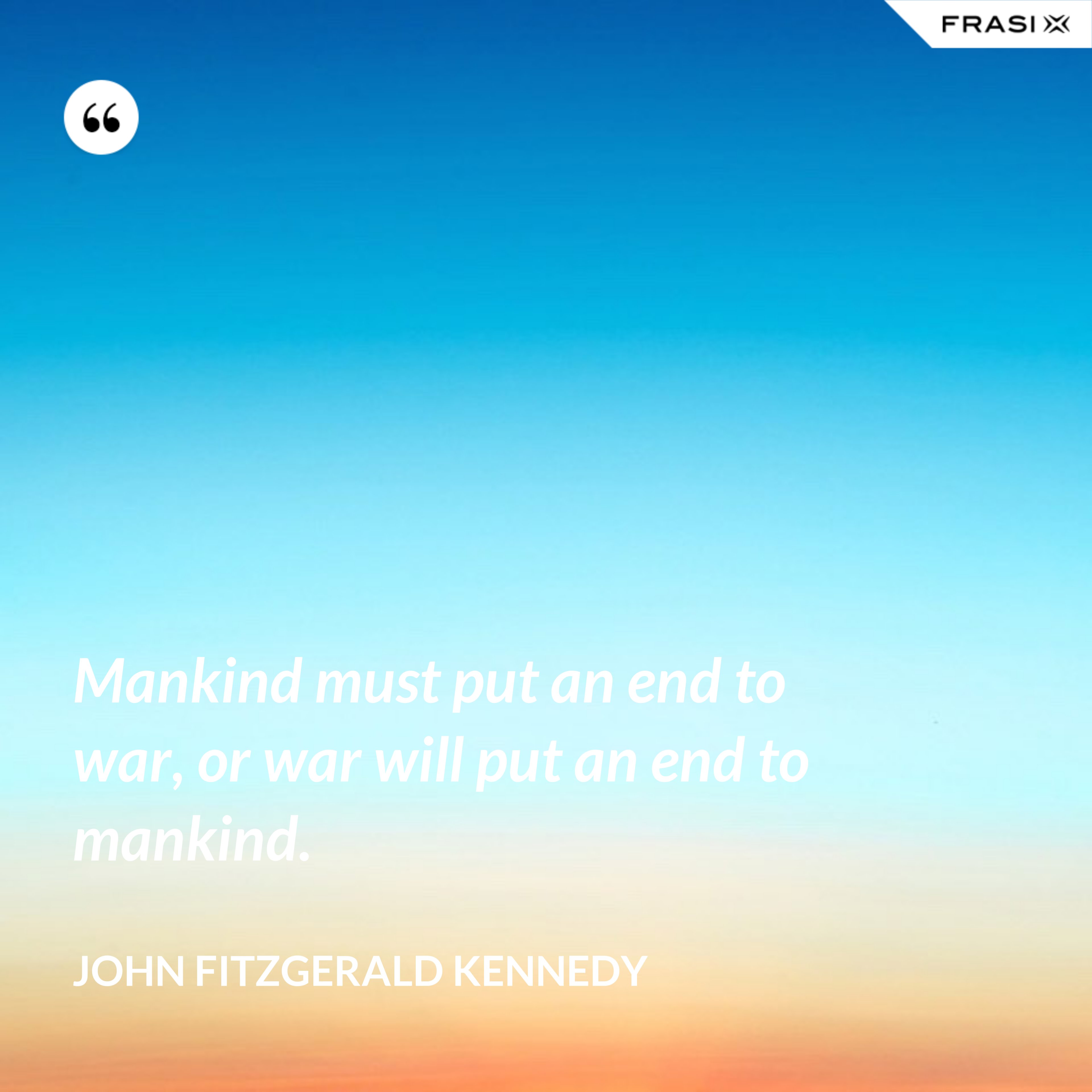 Mankind must put an end to war, or war will put an end to mankind. - John Fitzgerald Kennedy