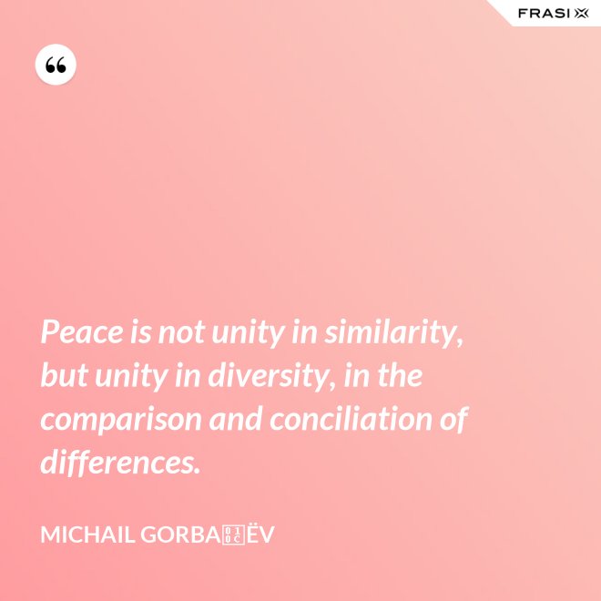 Peace is not unity in similarity, but unity in diversity, in the comparison and conciliation of differences. - Michail Gorbačëv