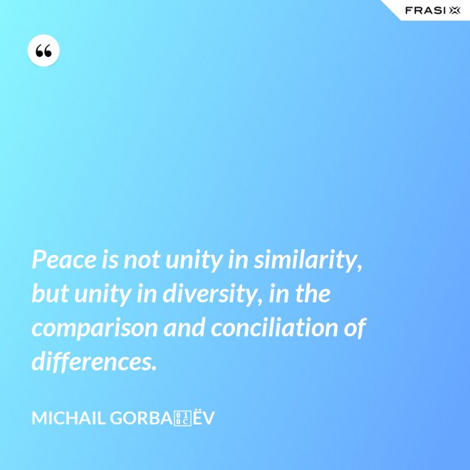 Peace is not unity in similarity, but unity in diversity, in the comparison and conciliation of differences. - Michail Gorbačëv