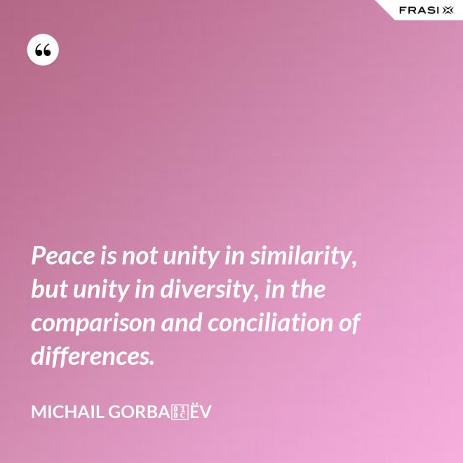 Peace is not unity in similarity, but unity in diversity, in the comparison and conciliation of differences. - Michail Gorbačëv