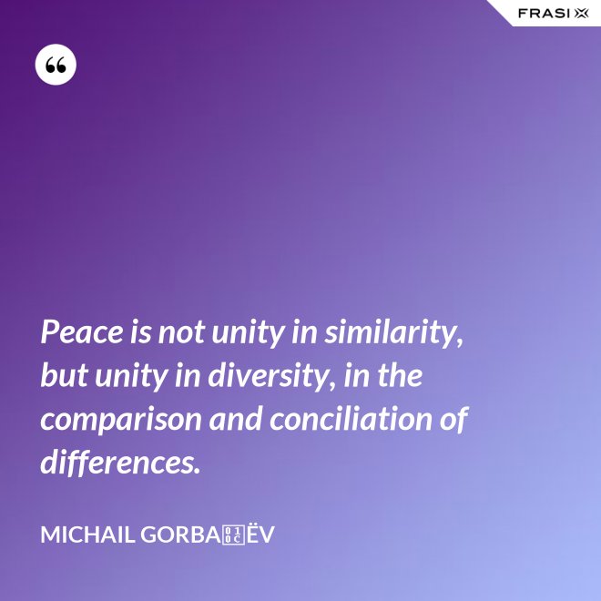 Peace is not unity in similarity, but unity in diversity, in the comparison and conciliation of differences. - Michail Gorbačëv