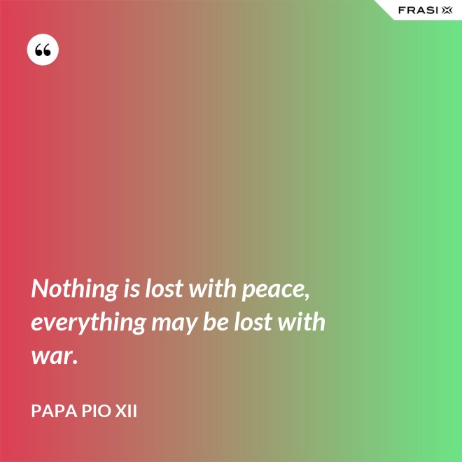 Nothing is lost with peace, everything may be lost with war. - Papa Pio XII
