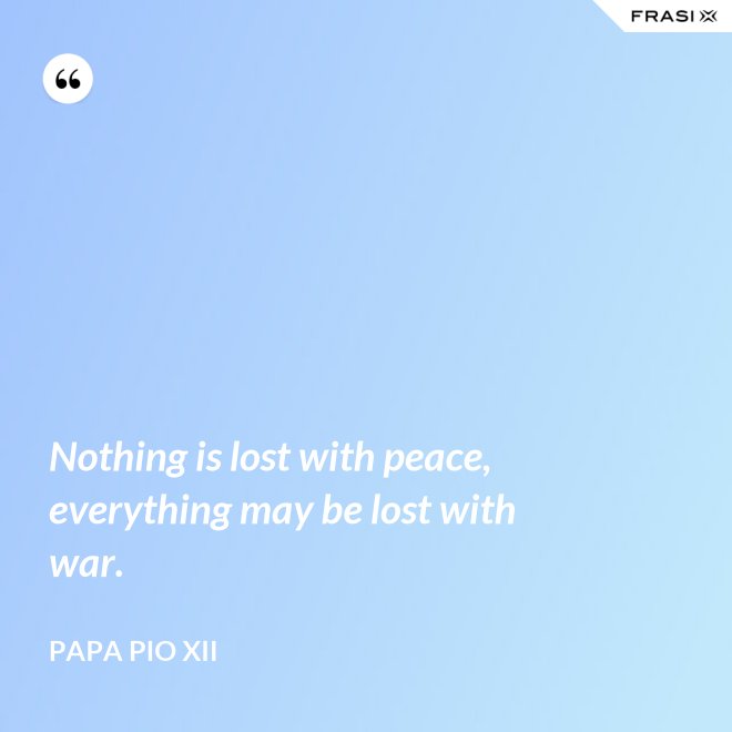 Nothing is lost with peace, everything may be lost with war. - Papa Pio XII