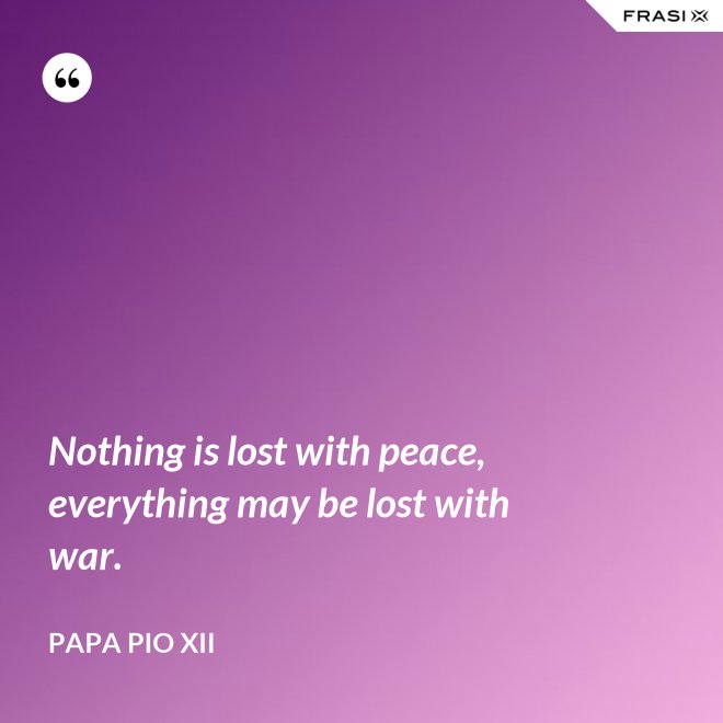 Nothing is lost with peace, everything may be lost with war. - Papa Pio XII