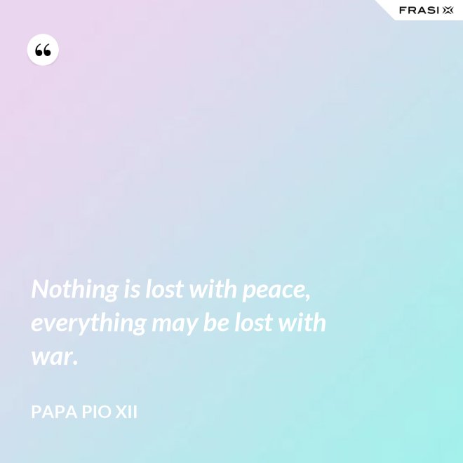 Nothing is lost with peace, everything may be lost with war. - Papa Pio XII