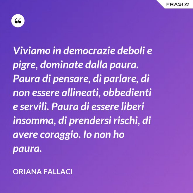 Viviamo in democrazie deboli e pigre, dominate dalla paura. Paura di pensare, di parlare, di non essere allineati, obbedienti e servili. Paura di essere liberi insomma, di prendersi rischi, di avere coraggio. Io non ho paura. - Oriana Fallaci