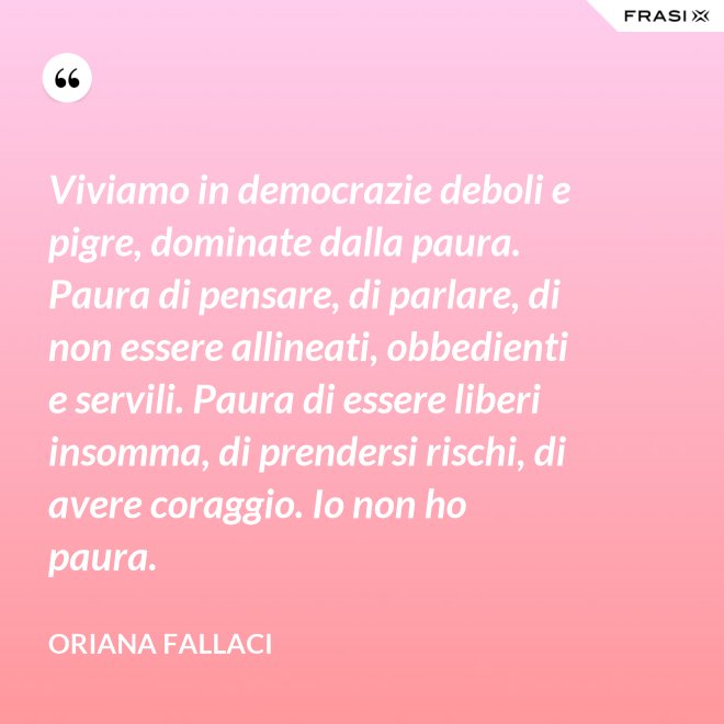 Viviamo in democrazie deboli e pigre, dominate dalla paura. Paura di pensare, di parlare, di non essere allineati, obbedienti e servili. Paura di essere liberi insomma, di prendersi rischi, di avere coraggio. Io non ho paura. - Oriana Fallaci