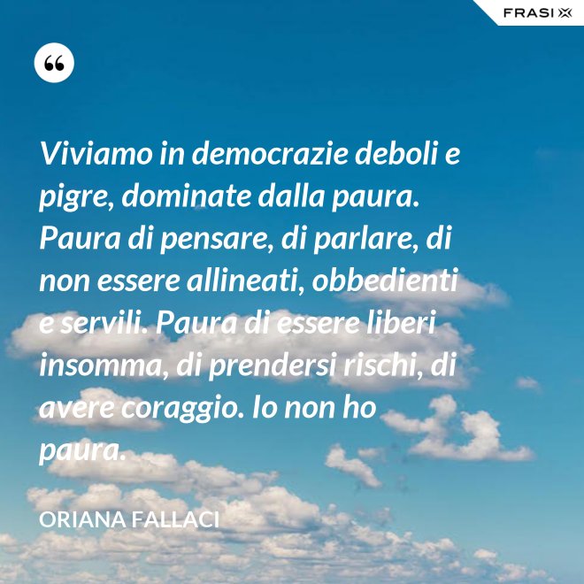 Viviamo in democrazie deboli e pigre, dominate dalla paura. Paura di pensare, di parlare, di non essere allineati, obbedienti e servili. Paura di essere liberi insomma, di prendersi rischi, di avere coraggio. Io non ho paura. - Oriana Fallaci