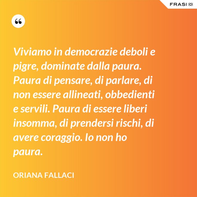 Viviamo in democrazie deboli e pigre, dominate dalla paura. Paura di pensare, di parlare, di non essere allineati, obbedienti e servili. Paura di essere liberi insomma, di prendersi rischi, di avere coraggio. Io non ho paura. - Oriana Fallaci