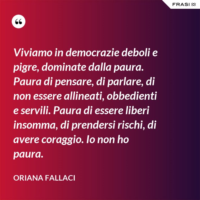 Viviamo in democrazie deboli e pigre, dominate dalla paura. Paura di pensare, di parlare, di non essere allineati, obbedienti e servili. Paura di essere liberi insomma, di prendersi rischi, di avere coraggio. Io non ho paura. - Oriana Fallaci
