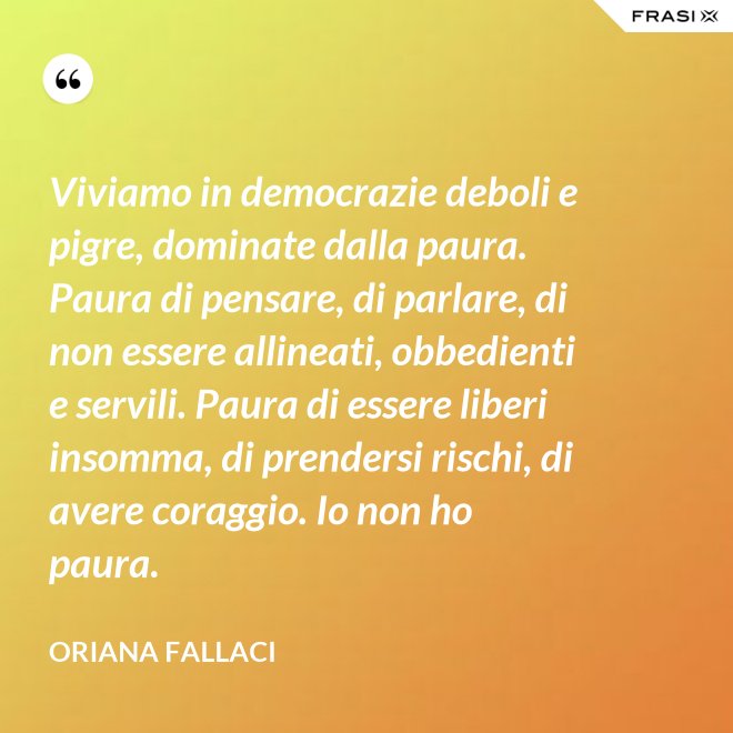 Viviamo in democrazie deboli e pigre, dominate dalla paura. Paura di pensare, di parlare, di non essere allineati, obbedienti e servili. Paura di essere liberi insomma, di prendersi rischi, di avere coraggio. Io non ho paura. - Oriana Fallaci