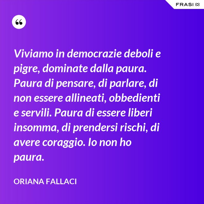 Viviamo in democrazie deboli e pigre, dominate dalla paura. Paura di pensare, di parlare, di non essere allineati, obbedienti e servili. Paura di essere liberi insomma, di prendersi rischi, di avere coraggio. Io non ho paura. - Oriana Fallaci