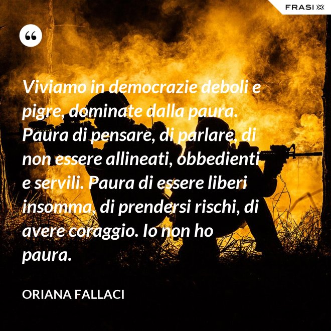 Viviamo in democrazie deboli e pigre, dominate dalla paura. Paura di pensare, di parlare, di non essere allineati, obbedienti e servili. Paura di essere liberi insomma, di prendersi rischi, di avere coraggio. Io non ho paura. - Oriana Fallaci