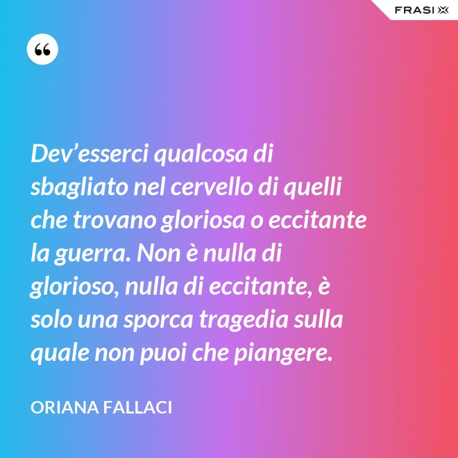Dev’esserci qualcosa di sbagliato nel cervello di quelli che trovano gloriosa o eccitante la guerra. Non è nulla di glorioso, nulla di eccitante, è solo una sporca tragedia sulla quale non puoi che piangere. - Oriana Fallaci