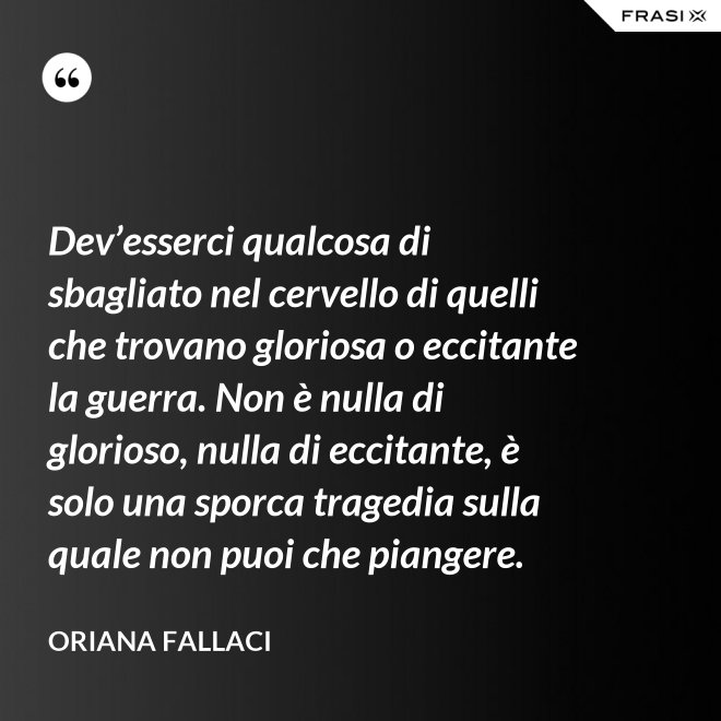Dev’esserci qualcosa di sbagliato nel cervello di quelli che trovano gloriosa o eccitante la guerra. Non è nulla di glorioso, nulla di eccitante, è solo una sporca tragedia sulla quale non puoi che piangere. - Oriana Fallaci