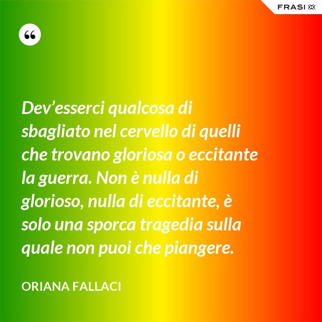 Dev’esserci qualcosa di sbagliato nel cervello di quelli che trovano gloriosa o eccitante la guerra. Non è nulla di glorioso, nulla di eccitante, è solo una sporca tragedia sulla quale non puoi che piangere. - Oriana Fallaci